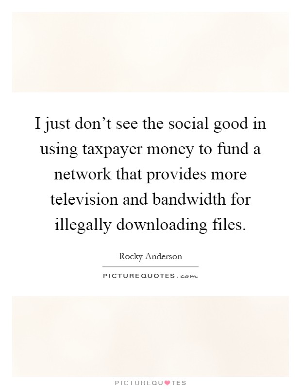 I just don't see the social good in using taxpayer money to fund a network that provides more television and bandwidth for illegally downloading files. Picture Quote #1