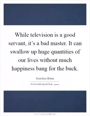 While television is a good servant, it’s a bad master. It can swallow up huge quantities of our lives without much happiness bang for the buck Picture Quote #1