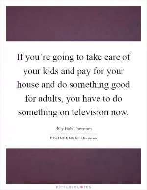 If you’re going to take care of your kids and pay for your house and do something good for adults, you have to do something on television now Picture Quote #1