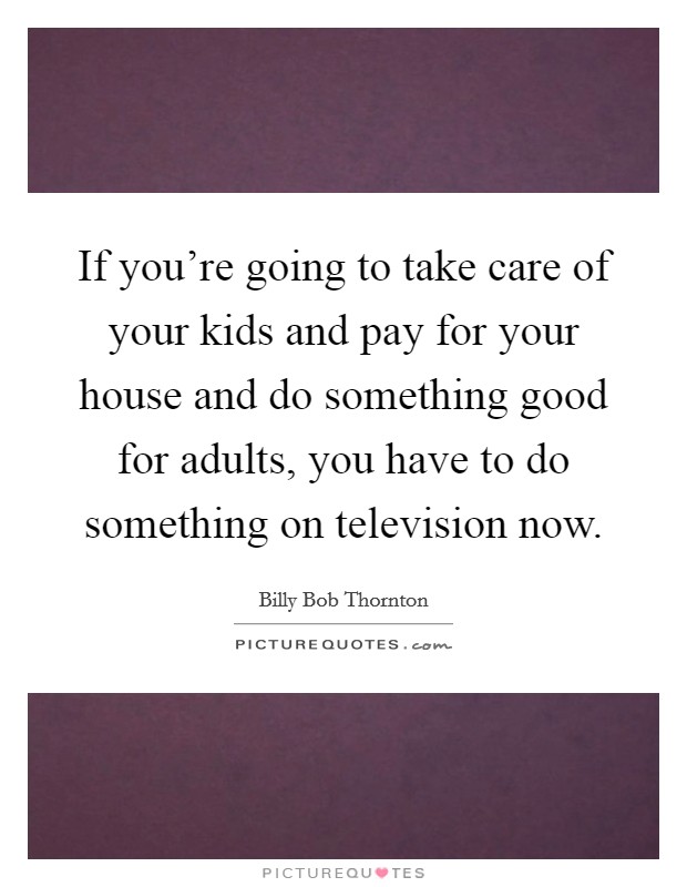 If you're going to take care of your kids and pay for your house and do something good for adults, you have to do something on television now. Picture Quote #1