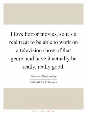 I love horror movies, so it’s a real treat to be able to work on a television show of that genre, and have it actually be really, really good Picture Quote #1