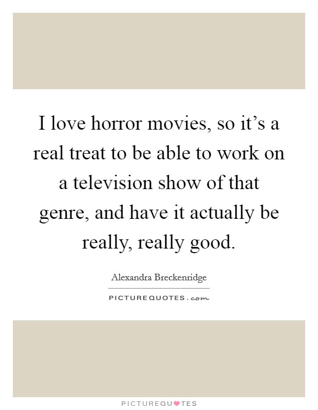 I love horror movies, so it's a real treat to be able to work on a television show of that genre, and have it actually be really, really good. Picture Quote #1