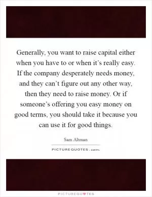 Generally, you want to raise capital either when you have to or when it’s really easy. If the company desperately needs money, and they can’t figure out any other way, then they need to raise money. Or if someone’s offering you easy money on good terms, you should take it because you can use it for good things Picture Quote #1