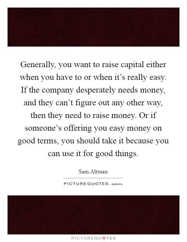 Generally, you want to raise capital either when you have to or when it's really easy. If the company desperately needs money, and they can't figure out any other way, then they need to raise money. Or if someone's offering you easy money on good terms, you should take it because you can use it for good things. Picture Quote #1