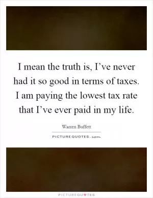 I mean the truth is, I’ve never had it so good in terms of taxes. I am paying the lowest tax rate that I’ve ever paid in my life Picture Quote #1