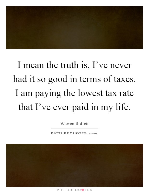 I mean the truth is, I've never had it so good in terms of taxes. I am paying the lowest tax rate that I've ever paid in my life. Picture Quote #1