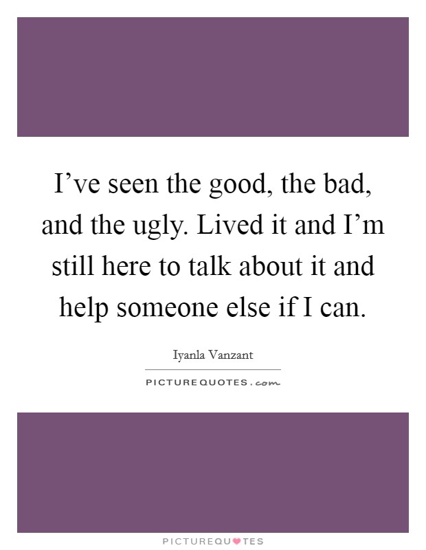 I've seen the good, the bad, and the ugly. Lived it and I'm still here to talk about it and help someone else if I can. Picture Quote #1