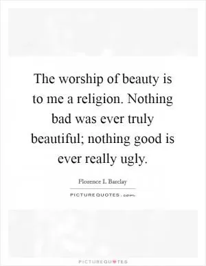 The worship of beauty is to me a religion. Nothing bad was ever truly beautiful; nothing good is ever really ugly Picture Quote #1