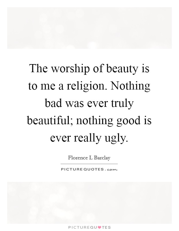The worship of beauty is to me a religion. Nothing bad was ever truly beautiful; nothing good is ever really ugly. Picture Quote #1