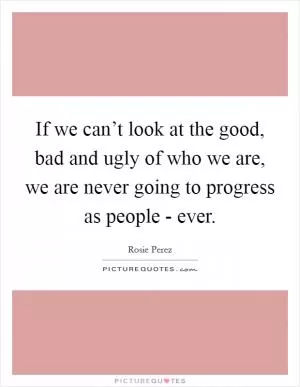 If we can’t look at the good, bad and ugly of who we are, we are never going to progress as people - ever Picture Quote #1