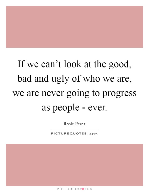 If we can't look at the good, bad and ugly of who we are, we are never going to progress as people - ever. Picture Quote #1