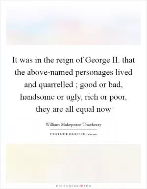 It was in the reign of George II. that the above-named personages lived and quarrelled ; good or bad, handsome or ugly, rich or poor, they are all equal now Picture Quote #1