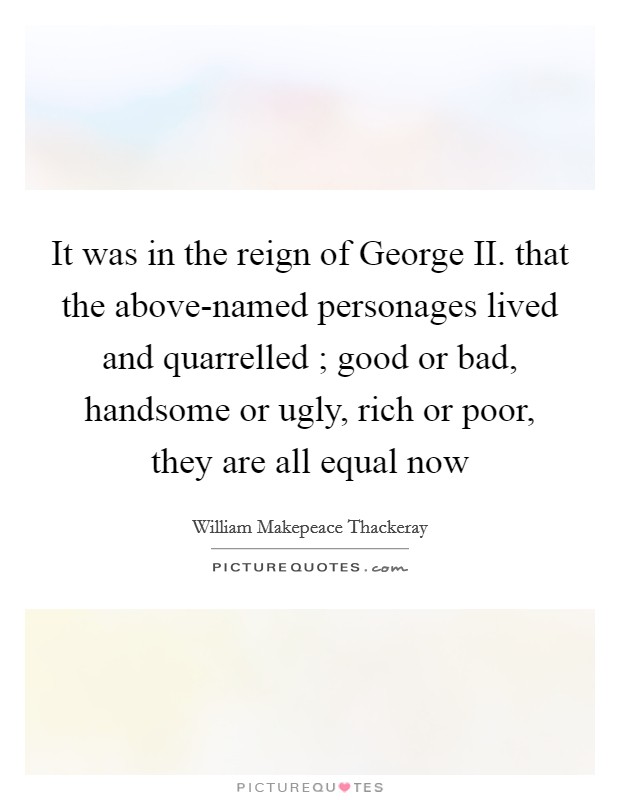 It was in the reign of George II. that the above-named personages lived and quarrelled ; good or bad, handsome or ugly, rich or poor, they are all equal now Picture Quote #1