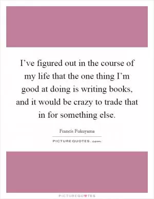 I’ve figured out in the course of my life that the one thing I’m good at doing is writing books, and it would be crazy to trade that in for something else Picture Quote #1
