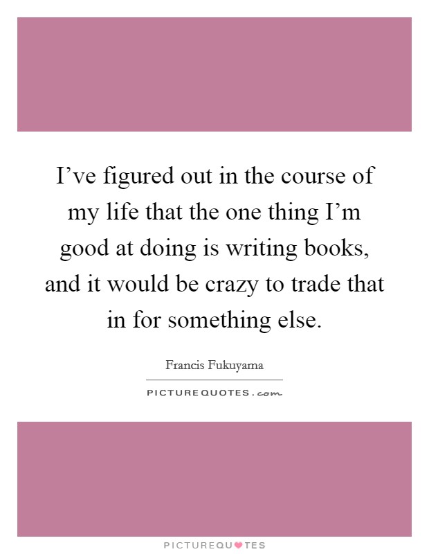I've figured out in the course of my life that the one thing I'm good at doing is writing books, and it would be crazy to trade that in for something else. Picture Quote #1