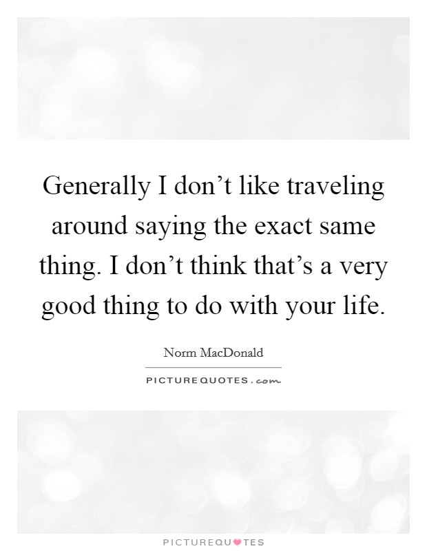 Generally I don't like traveling around saying the exact same thing. I don't think that's a very good thing to do with your life. Picture Quote #1