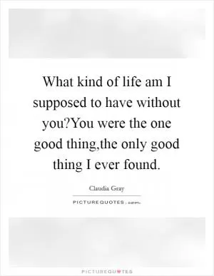 What kind of life am I supposed to have without you?You were the one good thing,the only good thing I ever found Picture Quote #1