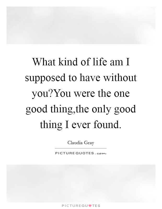 What kind of life am I supposed to have without you?You were the one good thing,the only good thing I ever found. Picture Quote #1