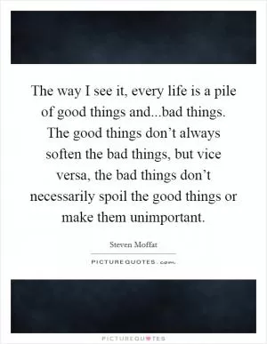 The way I see it, every life is a pile of good things and...bad things. The good things don’t always soften the bad things, but vice versa, the bad things don’t necessarily spoil the good things or make them unimportant Picture Quote #1