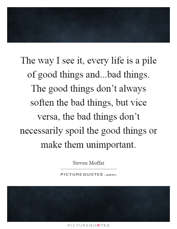 The way I see it, every life is a pile of good things and...bad things. The good things don't always soften the bad things, but vice versa, the bad things don't necessarily spoil the good things or make them unimportant. Picture Quote #1