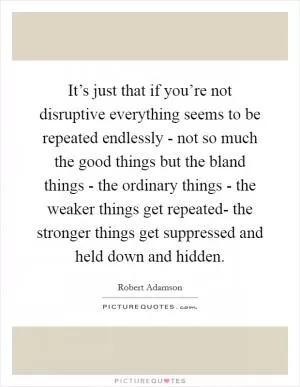 It’s just that if you’re not disruptive everything seems to be repeated endlessly - not so much the good things but the bland things - the ordinary things - the weaker things get repeated- the stronger things get suppressed and held down and hidden Picture Quote #1