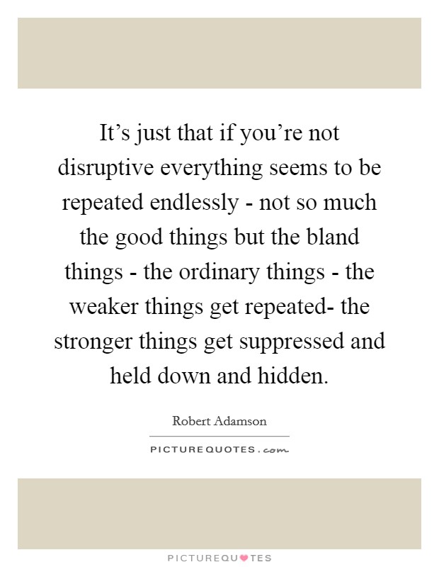 It's just that if you're not disruptive everything seems to be repeated endlessly - not so much the good things but the bland things - the ordinary things - the weaker things get repeated- the stronger things get suppressed and held down and hidden. Picture Quote #1