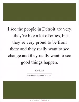 I see the people in Detroit are very - they’re like a lot of cities, but they’re very proud to be from there and they really want to see change and they really want to see good things happen Picture Quote #1
