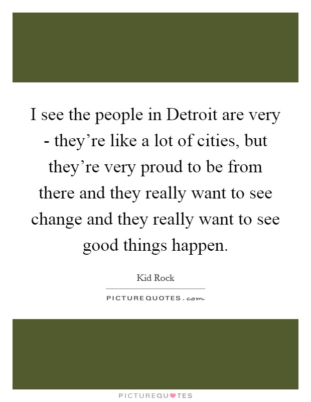 I see the people in Detroit are very - they're like a lot of cities, but they're very proud to be from there and they really want to see change and they really want to see good things happen. Picture Quote #1