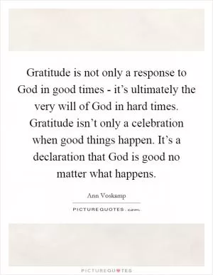Gratitude is not only a response to God in good times - it’s ultimately the very will of God in hard times. Gratitude isn’t only a celebration when good things happen. It’s a declaration that God is good no matter what happens Picture Quote #1