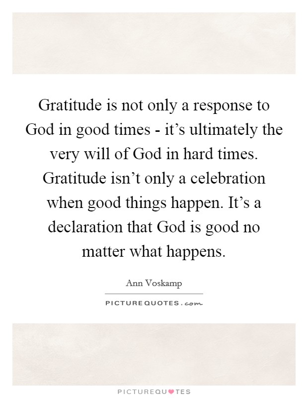 Gratitude is not only a response to God in good times - it's ultimately the very will of God in hard times. Gratitude isn't only a celebration when good things happen. It's a declaration that God is good no matter what happens. Picture Quote #1