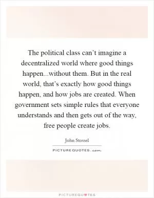 The political class can’t imagine a decentralized world where good things happen...without them. But in the real world, that’s exactly how good things happen, and how jobs are created. When government sets simple rules that everyone understands and then gets out of the way, free people create jobs Picture Quote #1