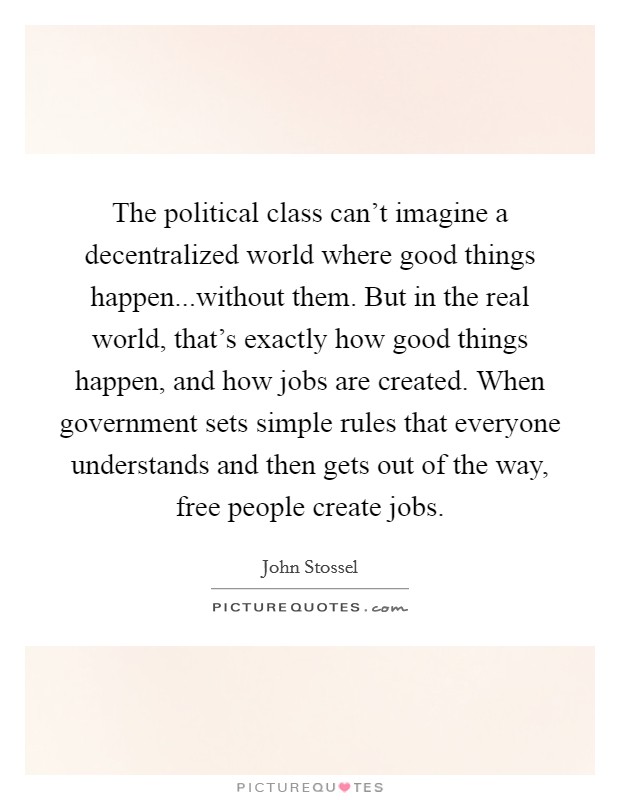 The political class can't imagine a decentralized world where good things happen...without them. But in the real world, that's exactly how good things happen, and how jobs are created. When government sets simple rules that everyone understands and then gets out of the way, free people create jobs. Picture Quote #1