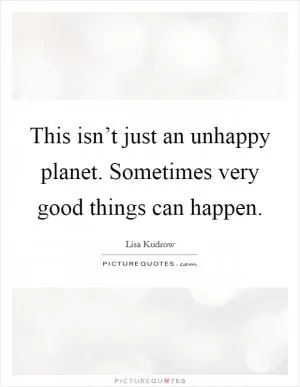 This isn’t just an unhappy planet. Sometimes very good things can happen Picture Quote #1