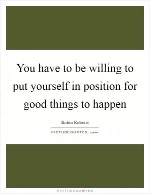 You have to be willing to put yourself in position for good things to happen Picture Quote #1