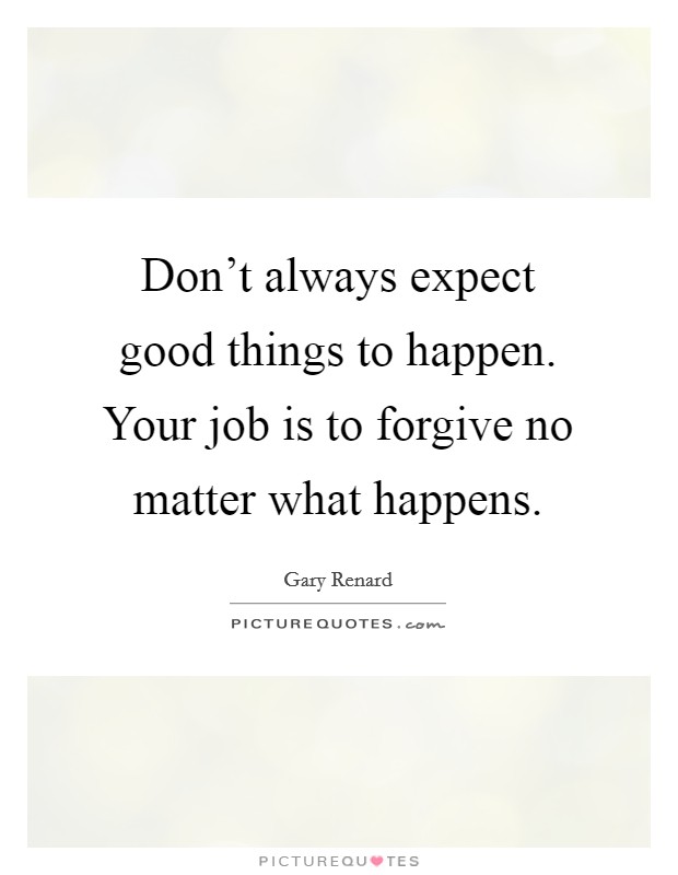 Don't always expect good things to happen. Your job is to forgive no matter what happens. Picture Quote #1
