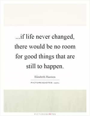 ...if life never changed, there would be no room for good things that are still to happen Picture Quote #1