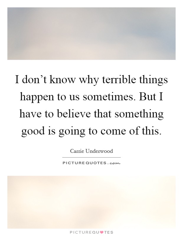 I don't know why terrible things happen to us sometimes. But I have to believe that something good is going to come of this. Picture Quote #1
