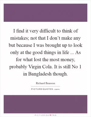 I find it very difficult to think of mistakes; not that I don’t make any but because I was brought up to look only at the good things in life ... As for what lost the most money, probably Virgin Cola. It is still No 1 in Bangladesh though Picture Quote #1