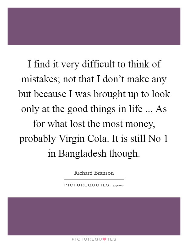 I find it very difficult to think of mistakes; not that I don't make any but because I was brought up to look only at the good things in life ... As for what lost the most money, probably Virgin Cola. It is still No 1 in Bangladesh though. Picture Quote #1