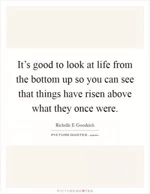 It’s good to look at life from the bottom up so you can see that things have risen above what they once were Picture Quote #1