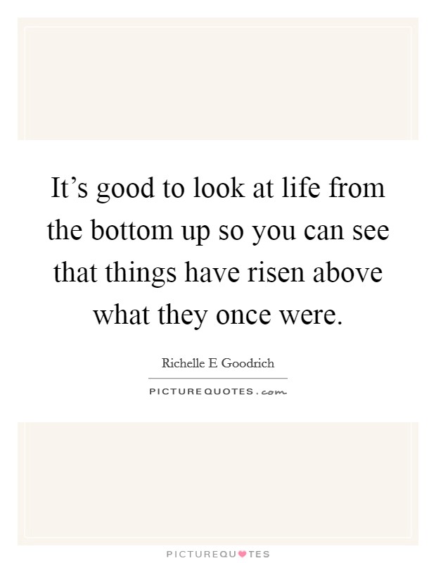 It's good to look at life from the bottom up so you can see that things have risen above what they once were. Picture Quote #1