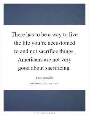 There has to be a way to live the life you’re accustomed to and not sacrifice things. Americans are not very good about sacrificing Picture Quote #1