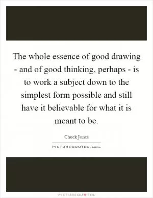 The whole essence of good drawing - and of good thinking, perhaps - is to work a subject down to the simplest form possible and still have it believable for what it is meant to be Picture Quote #1