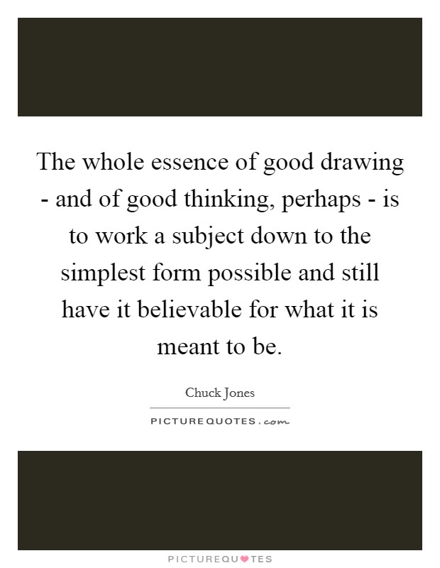 The whole essence of good drawing - and of good thinking, perhaps - is to work a subject down to the simplest form possible and still have it believable for what it is meant to be. Picture Quote #1