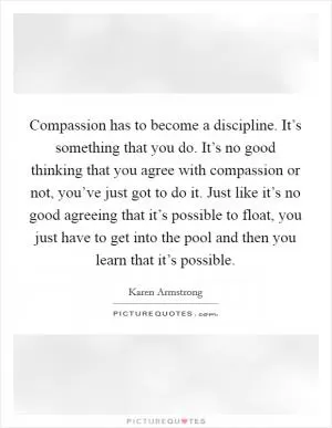 Compassion has to become a discipline. It’s something that you do. It’s no good thinking that you agree with compassion or not, you’ve just got to do it. Just like it’s no good agreeing that it’s possible to float, you just have to get into the pool and then you learn that it’s possible Picture Quote #1