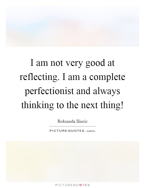 I am not very good at reflecting. I am a complete perfectionist and always thinking to the next thing! Picture Quote #1