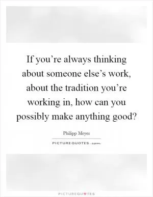 If you’re always thinking about someone else’s work, about the tradition you’re working in, how can you possibly make anything good? Picture Quote #1