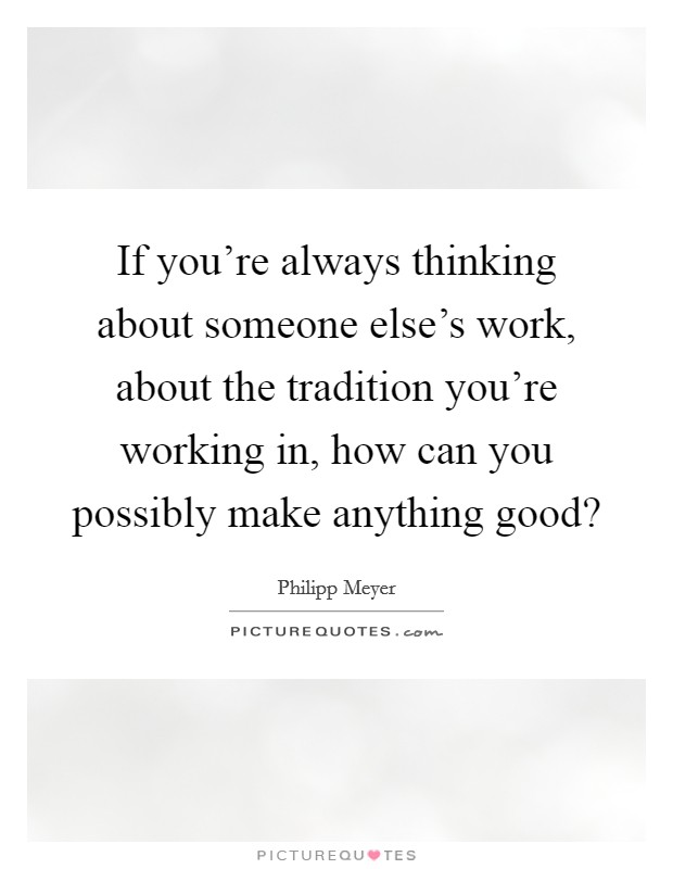 If you're always thinking about someone else's work, about the tradition you're working in, how can you possibly make anything good? Picture Quote #1