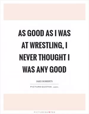 As good as I was at wrestling, I never thought I was any good Picture Quote #1