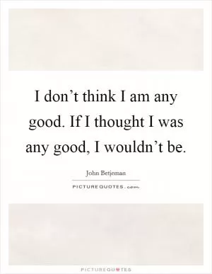 I don’t think I am any good. If I thought I was any good, I wouldn’t be Picture Quote #1